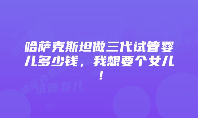 哈萨克斯坦做三代试管婴儿多少钱，我想要个女儿！