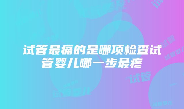 试管最痛的是哪项检查试管婴儿哪一步最疼