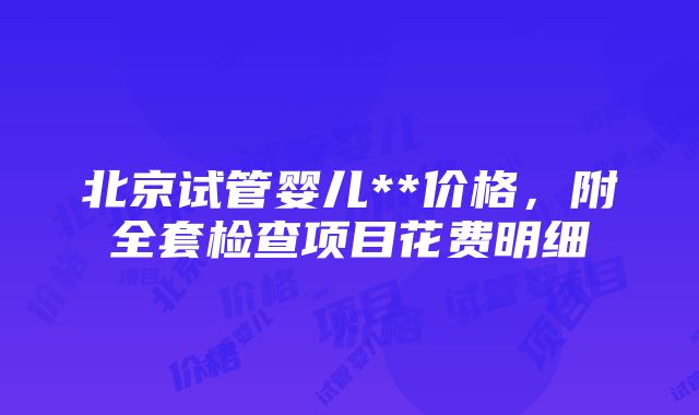 北京试管婴儿**价格，附全套检查项目花费明细