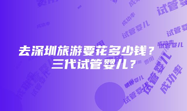 去深圳旅游要花多少钱？ 三代试管婴儿？