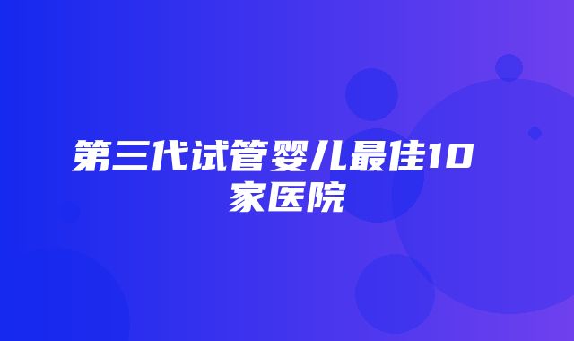 第三代试管婴儿最佳10 家医院