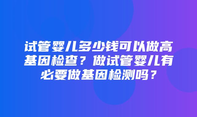 试管婴儿多少钱可以做高基因检查？做试管婴儿有必要做基因检测吗？