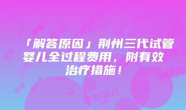 「解答原因」荆州三代试管婴儿全过程费用，附有效治疗措施！