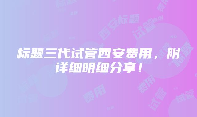 标题三代试管西安费用，附详细明细分享！