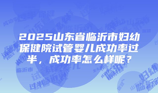 2025山东省临沂市妇幼保健院试管婴儿成功率过半，成功率怎么样呢？