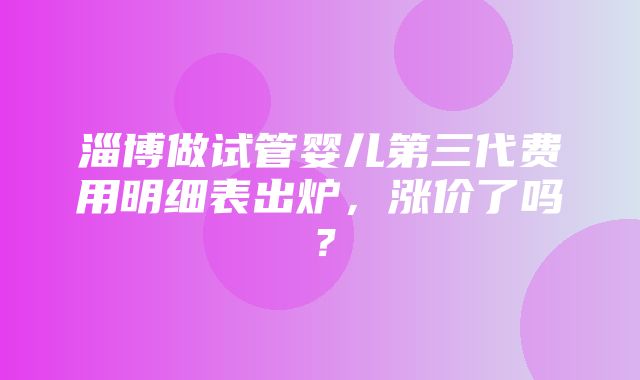 淄博做试管婴儿第三代费用明细表出炉，涨价了吗？