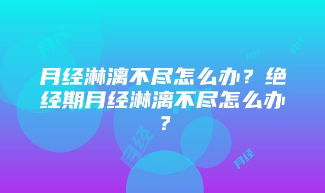 月经淋漓不尽怎么办？绝经期月经淋漓不尽怎么办？