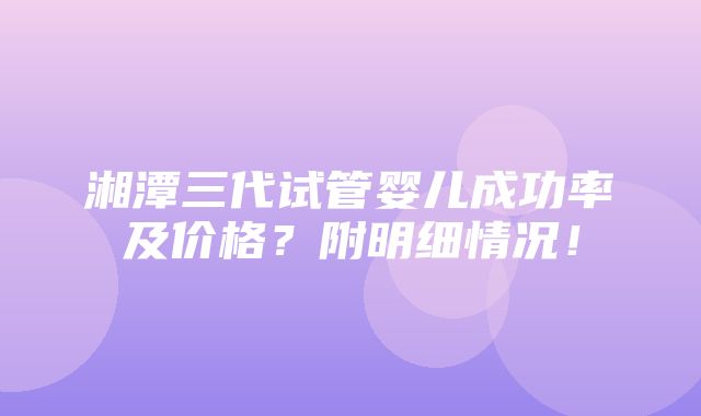 湘潭三代试管婴儿成功率及价格？附明细情况！