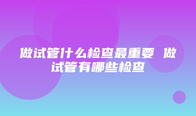 做试管什么检查最重要 做试管有哪些检查