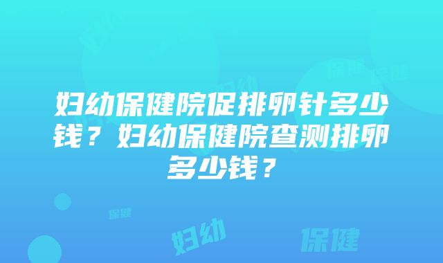 妇幼保健院促排卵针多少钱？妇幼保健院查测排卵多少钱？