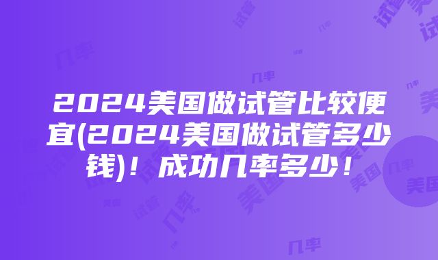 2024美国做试管比较便宜(2024美国做试管多少钱)！成功几率多少！