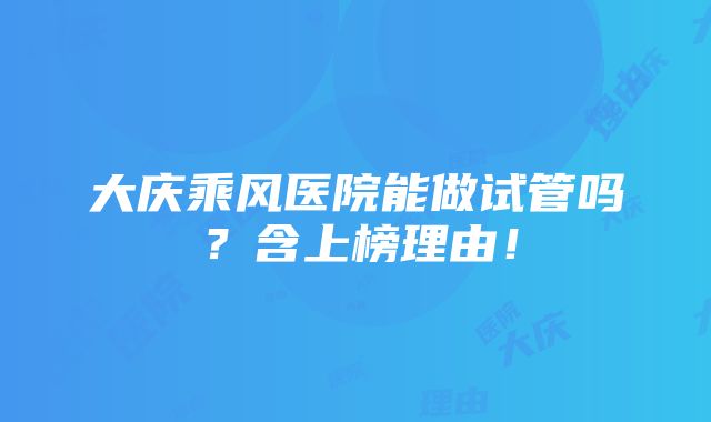 大庆乘风医院能做试管吗？含上榜理由！