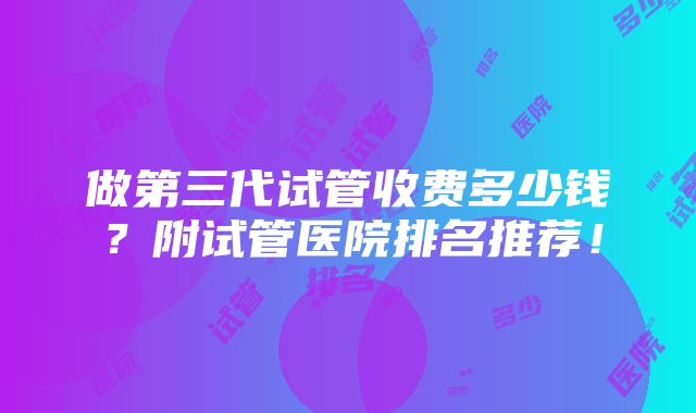 做第三代试管收费多少钱？附试管医院排名推荐！