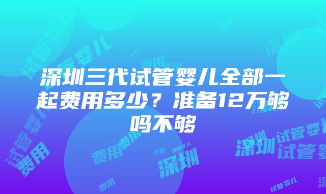 深圳三代试管婴儿全部一起费用多少？准备12万够吗不够