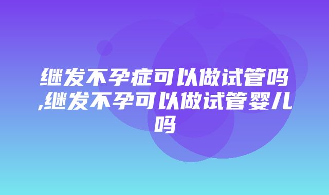 继发不孕症可以做试管吗,继发不孕可以做试管婴儿吗