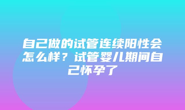 自己做的试管连续阳性会怎么样？试管婴儿期间自己怀孕了