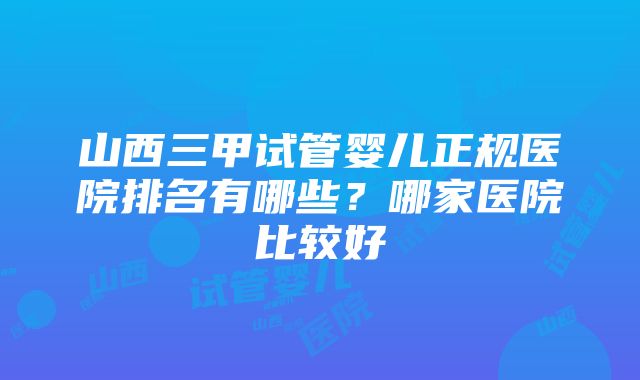 山西三甲试管婴儿正规医院排名有哪些？哪家医院比较好