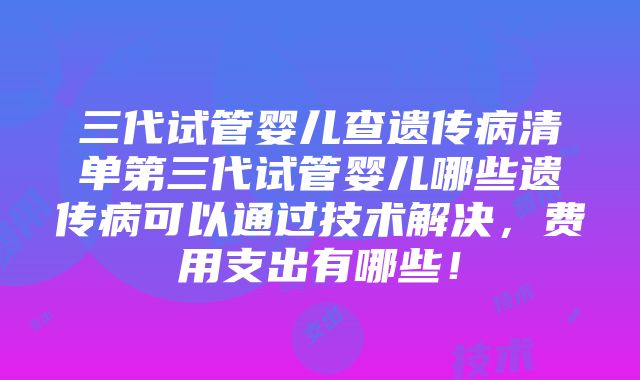 三代试管婴儿查遗传病清单第三代试管婴儿哪些遗传病可以通过技术解决，费用支出有哪些！