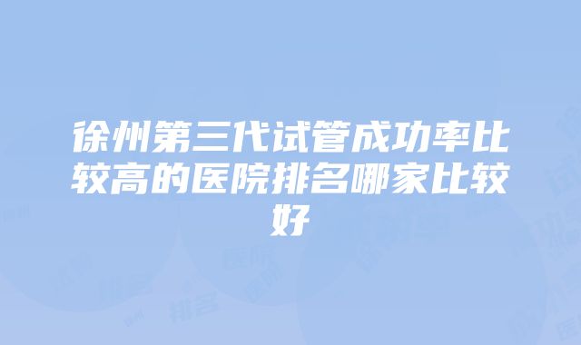 徐州第三代试管成功率比较高的医院排名哪家比较好