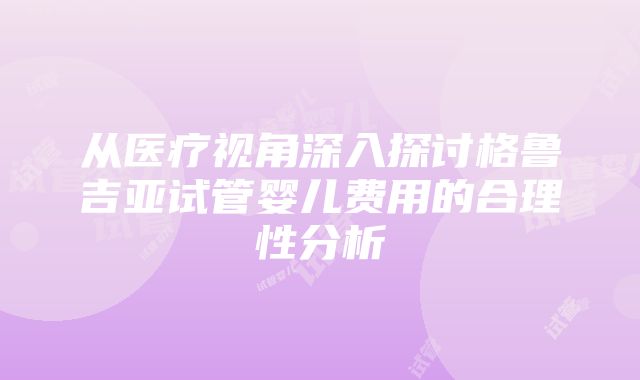 从医疗视角深入探讨格鲁吉亚试管婴儿费用的合理性分析