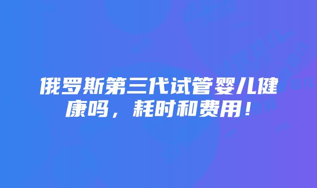 俄罗斯第三代试管婴儿健康吗，耗时和费用！