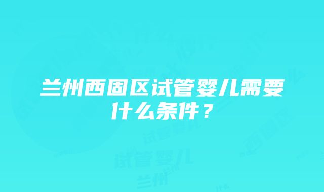 兰州西固区试管婴儿需要什么条件？