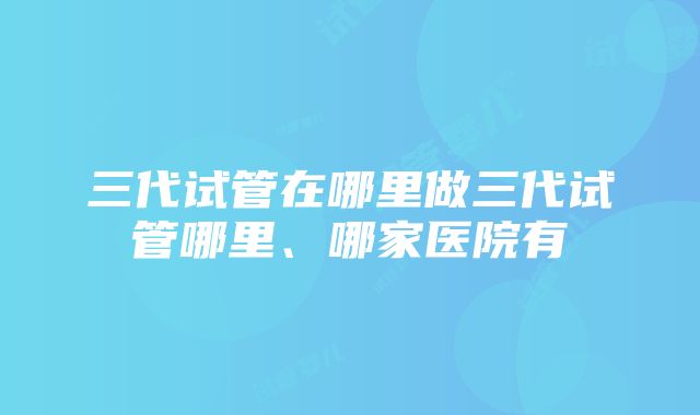 三代试管在哪里做三代试管哪里、哪家医院有