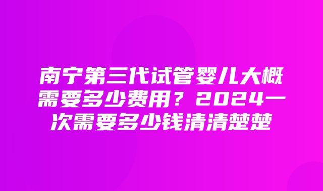 南宁第三代试管婴儿大概需要多少费用？2024一次需要多少钱清清楚楚