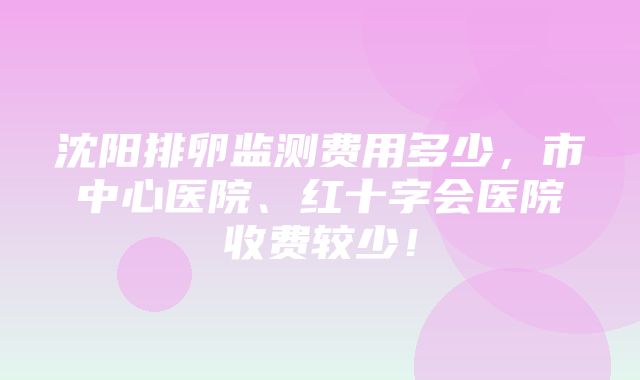 沈阳排卵监测费用多少，市中心医院、红十字会医院收费较少！