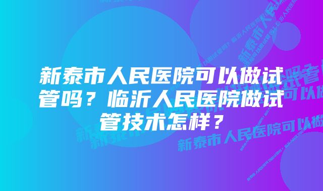 新泰市人民医院可以做试管吗？临沂人民医院做试管技术怎样？