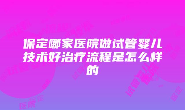 保定哪家医院做试管婴儿技术好治疗流程是怎么样的