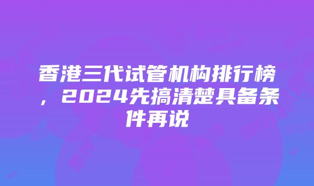 香港三代试管机构排行榜，2024先搞清楚具备条件再说