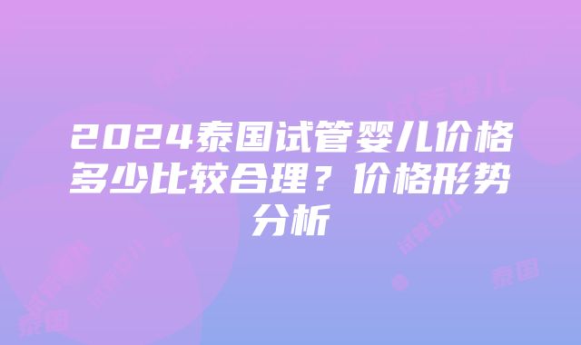 2024泰国试管婴儿价格多少比较合理？价格形势分析