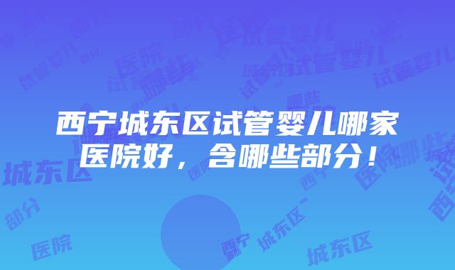 西宁城东区试管婴儿哪家医院好，含哪些部分！