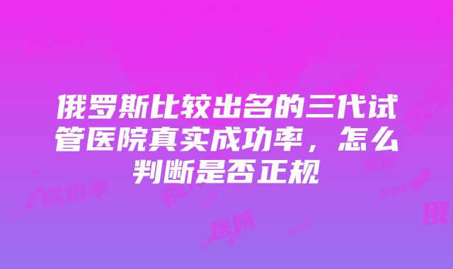 俄罗斯比较出名的三代试管医院真实成功率，怎么判断是否正规