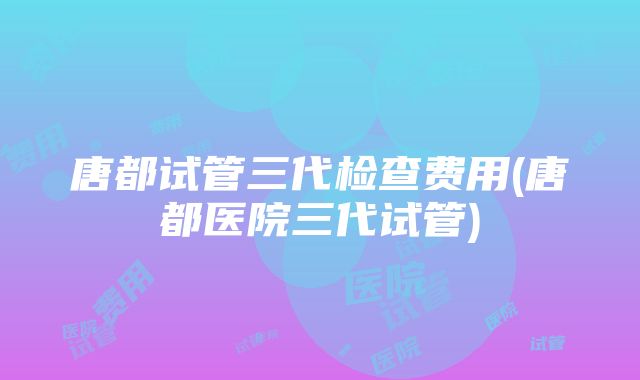 唐都试管三代检查费用(唐都医院三代试管)