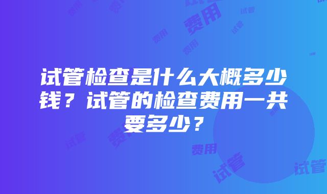 试管检查是什么大概多少钱？试管的检查费用一共要多少？