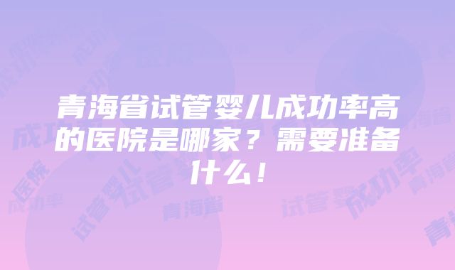 青海省试管婴儿成功率高的医院是哪家？需要准备什么！