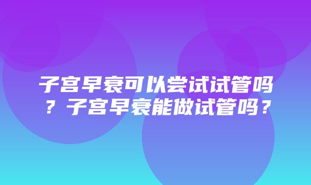 子宫早衰可以尝试试管吗？子宫早衰能做试管吗？