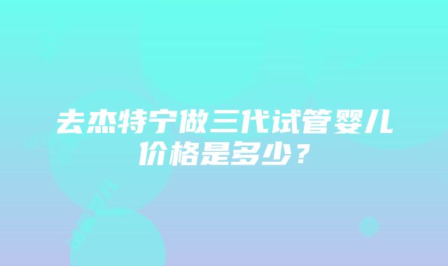 去杰特宁做三代试管婴儿价格是多少？