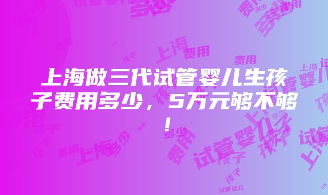 上海做三代试管婴儿生孩子费用多少，5万元够不够！