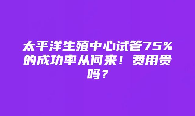 太平洋生殖中心试管75%的成功率从何来！费用贵吗？