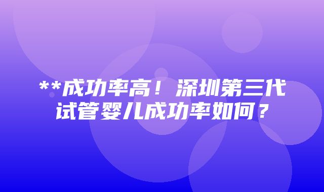 **成功率高！深圳第三代试管婴儿成功率如何？