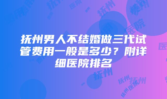 抚州男人不结婚做三代试管费用一般是多少？附详细医院排名