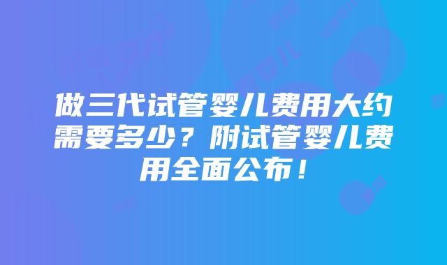 做三代试管婴儿费用大约需要多少？附试管婴儿费用全面公布！