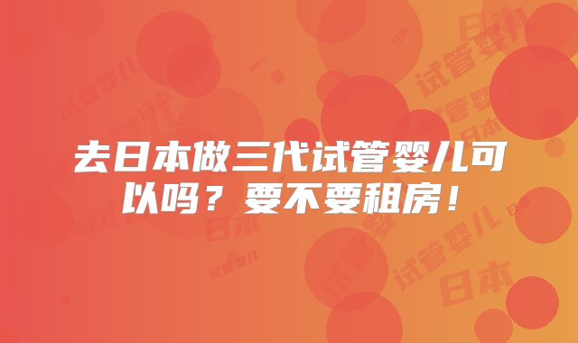 去日本做三代试管婴儿可以吗？要不要租房！