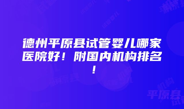 德州平原县试管婴儿哪家医院好！附国内机构排名！