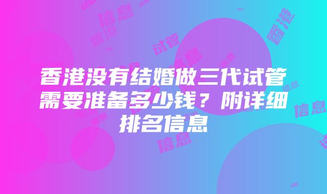 香港没有结婚做三代试管需要准备多少钱？附详细排名信息