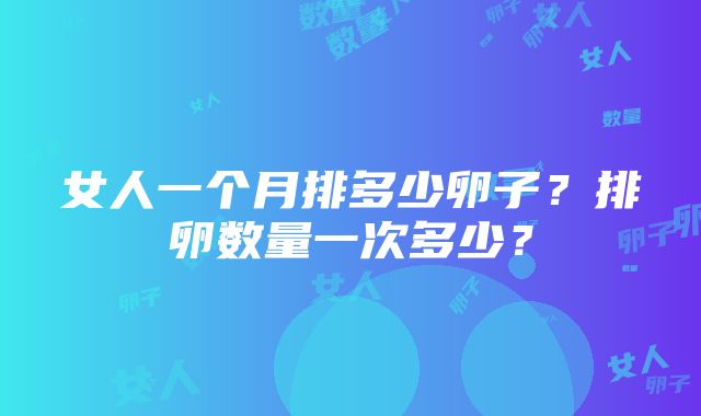 女人一个月排多少卵子？排卵数量一次多少？