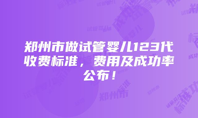 郑州市做试管婴儿123代收费标准，费用及成功率公布！